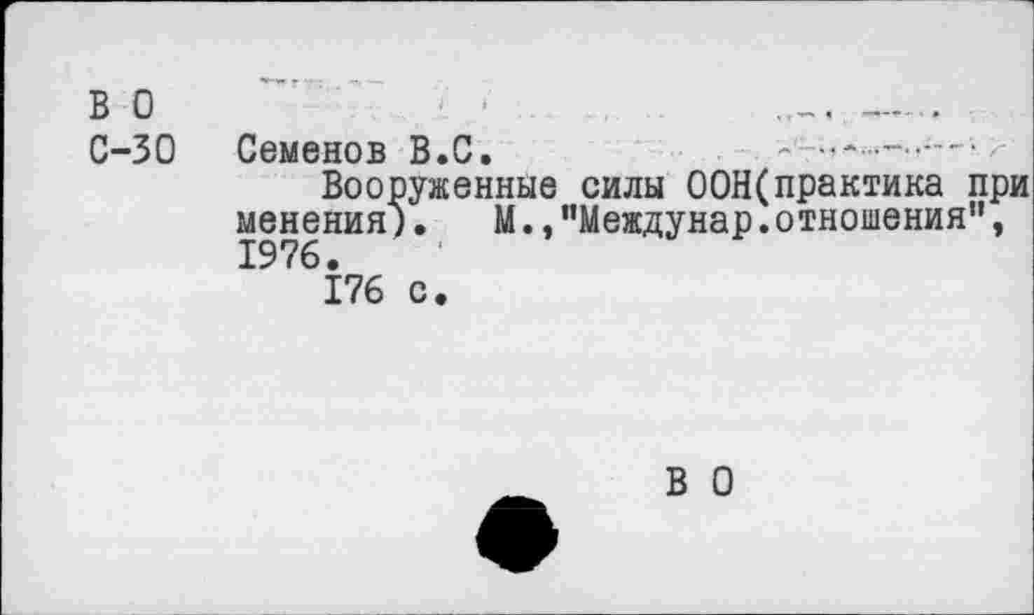 ﻿ВО	'	---
С-30 Семенов В.С.
Вооруженные силы 00Н(практика при менения). М.,"Междунар.отношения", 1976.
176 с.
В О